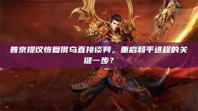 普京提议恢复俄乌直接谈判，重启和平进程的关键一步？