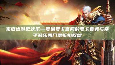 家庭出游更欢乐—号易号卡官网的号卡套餐与亲子游乐园门票折扣权益