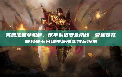 完善黑名单机制,筑牢渠道安全防线—管理员在号易号卡分销系统的实践与探索