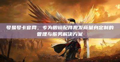 号易号卡官网,专为眼镜配件批发商量身定制的管理与服务解决方案
