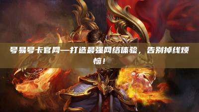 号易号卡官网—打造最强网络体验，告别掉线烦恼！