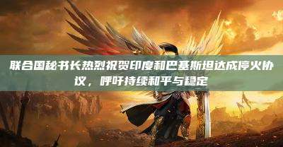联合国秘书长热烈祝贺印度和巴基斯坦达成停火协议,呼吁持续和平与稳定