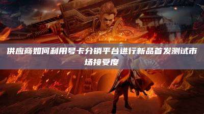 供应商如何利用号卡分销平台进行新品首发测试市场接受度