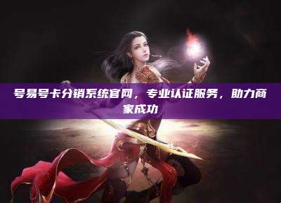 号易号卡分销系统官网,专业认证服务,助力商家成功