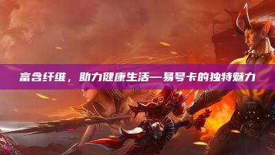 富含纤维,助力健康生活—易号卡的独特魅力