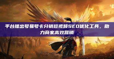 平台推出号易号卡分销短视频SEO优化工具，助力商家高效营销