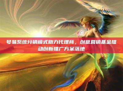 号易系统分销模式助力代理商,创意营销基金推动创新推广方案落地