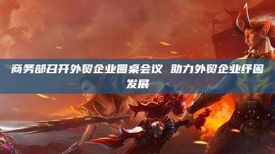 商务部召开外贸企业圆桌会议 助力外贸企业纾困发展
