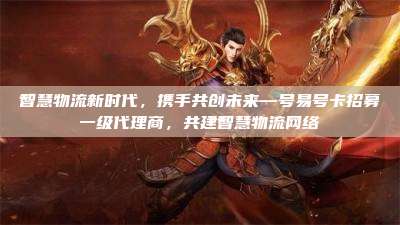 智慧物流新时代,携手共创未来—号易号卡招募一级代理商,共建智慧物流网络