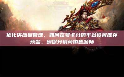 优化供应链管理,如何在号卡分销平台设置库存预警,确保分销商销售顺畅