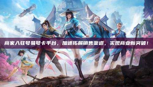 商家入驻号易号卡平台，加速拓展销售渠道，实现商业新突破！