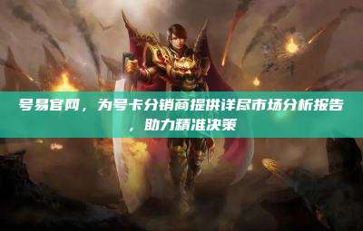 号易官网,为号卡分销商提供详尽市场分析报告,助力精准决策