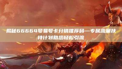 揭秘66664号易号卡分销推荐码—专属流量扶持计划助您轻松引流