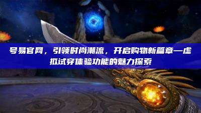 号易官网，引领时尚潮流，开启购物新篇章—虚拟试穿体验功能的魅力探索