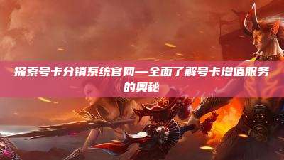 探索号卡分销系统官网—全面了解号卡增值服务的奥秘