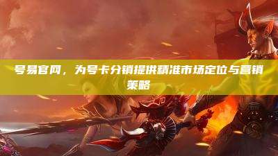 号易官网,为号卡分销提供精准市场定位与营销策略
