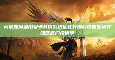 商家如何利用号卡分销系统优化分销商销售业绩并降低客户投诉率