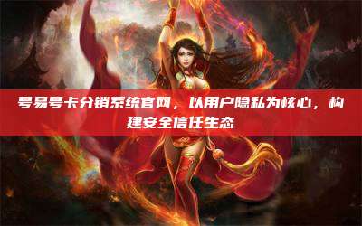 号易号卡分销系统官网,以用户隐私为核心,构建安全信任生态