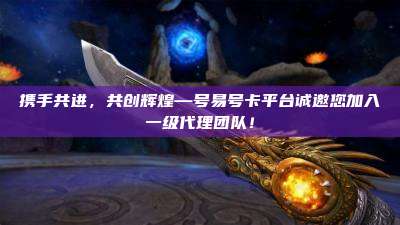 携手共进，共创辉煌—号易号卡平台诚邀您加入一级代理团队！