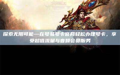 探索无限可能—在号易号卡官网轻松办理号卡,享受超值流量与音频会员服务