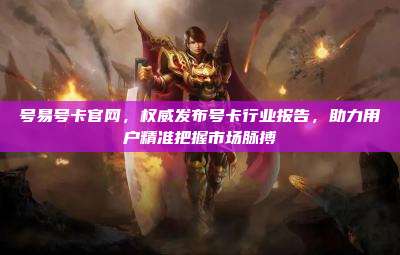 号易号卡官网,权威发布号卡行业报告,助力用户精准把握市场脉搏