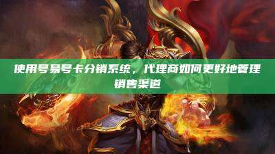 使用号易号卡分销系统，代理商如何更好地管理销售渠道
