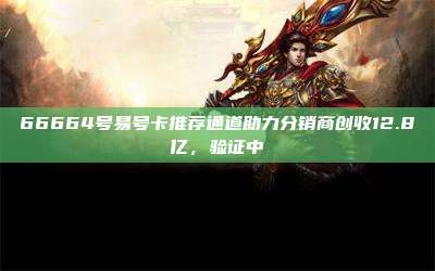 66664号易号卡推荐通道助力分销商创收12.8亿，验证中