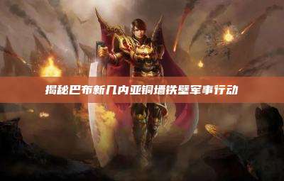 揭秘巴布新几内亚铜墙铁壁军事行动