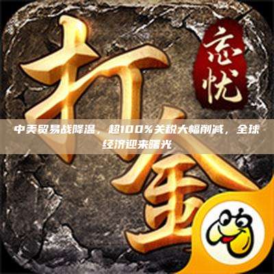 中美贸易战降温,超100%关税大幅削减,全球经济迎来曙光