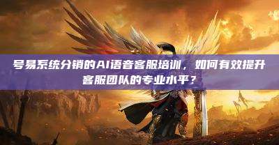 号易系统分销的AI语音客服培训,如何有效提升客服团队的专业水平?
