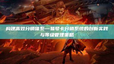 构建高效分销体系—易号卡分销系统的创新实践与等级管理策略