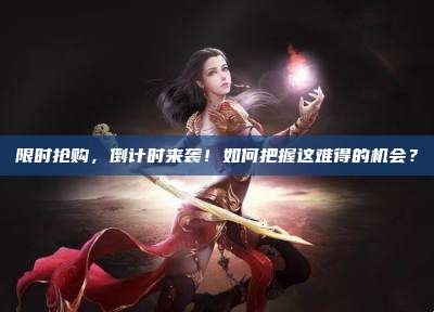 限时抢购，倒计时来袭！如何把握这难得的机会？