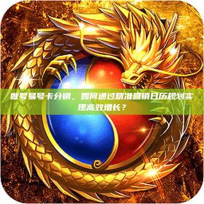做号易号卡分销,如何通过精准营销日历规划实现高效增长?