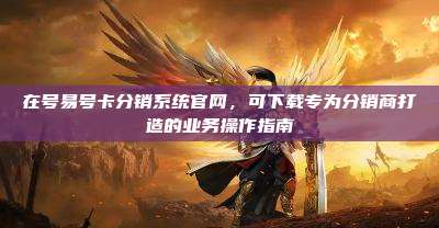 在号易号卡分销系统官网，可下载专为分销商打造的业务操作指南