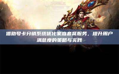 借助号卡分销系统优化家庭套餐服务,提升用户满意度的策略与实践