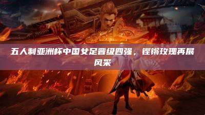 五人制亚洲杯中国女足晋级四强,铿锵玫瑰再展风采