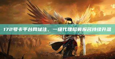 172号卡平台网址注，一级代理招募报名持续升温
