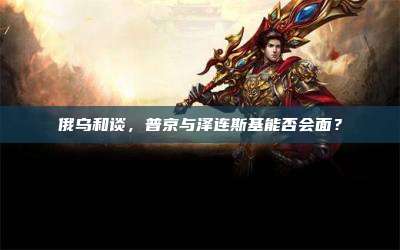 俄乌和谈,普京与泽连斯基能否会面?