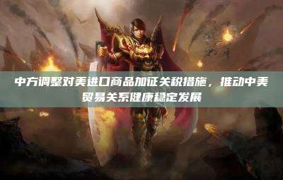 中方调整对美进口商品加征关税措施,推动中美贸易关系健康稳定发展