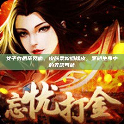 女子身患罕见病,皮肤柔软如橡皮,坚韧生命中的无限可能