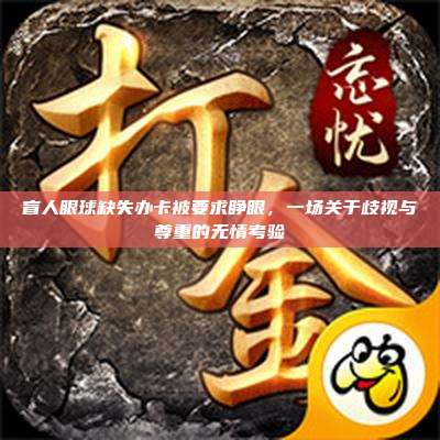 盲人眼球缺失办卡被要求睁眼,一场关于歧视与尊重的无情考验
