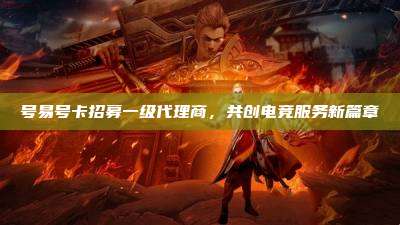 号易号卡招募一级代理商,共创电竞服务新篇章