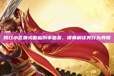 网红小念噢或面临刑事追责,律师解读其行为界限