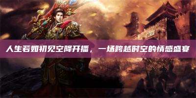 人生若如初见空降开播,一场跨越时空的情感盛宴