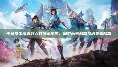 平台推出高退款人群屏蔽功能,保护商家利益与消费者权益