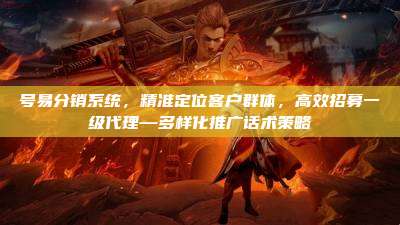 号易分销系统，精准定位客户群体，高效招募一级代理—多样化推广话术策略