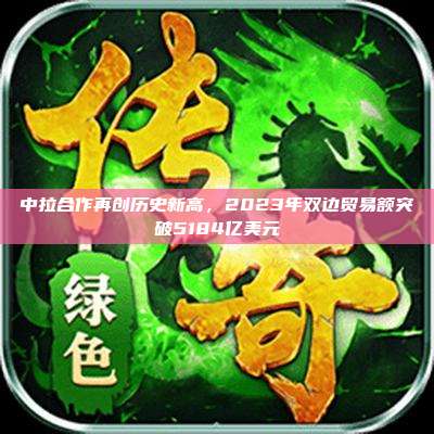 中拉合作再创历史新高,2023年双边贸易额突破5184亿美元