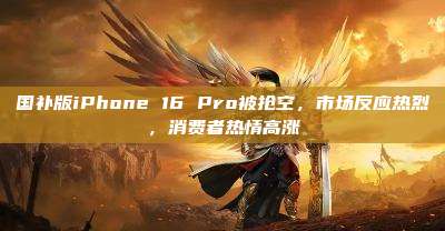 国补版iPhone 16 Pro被抢空，市场反应热烈，消费者热情高涨