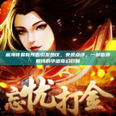 藏海传最新预告引发热议,央视点评,一部值得期待的华语奇幻巨制