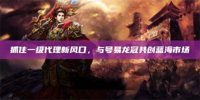 抓住一级代理新风口,与号易龙冠共创蓝海市场